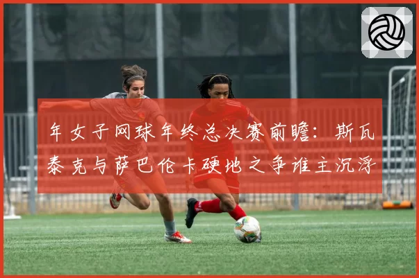 年女子网球年终总决赛前瞻：斯瓦泰克与萨巴伦卡硬地之争谁主沉浮？
