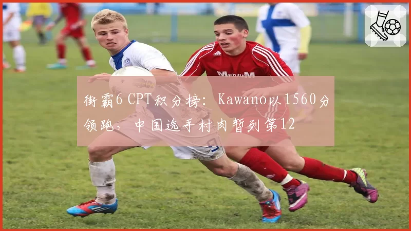 街霸6 CPT积分榜：Kawano以1560分领跑，中国选手村肉暂列第12