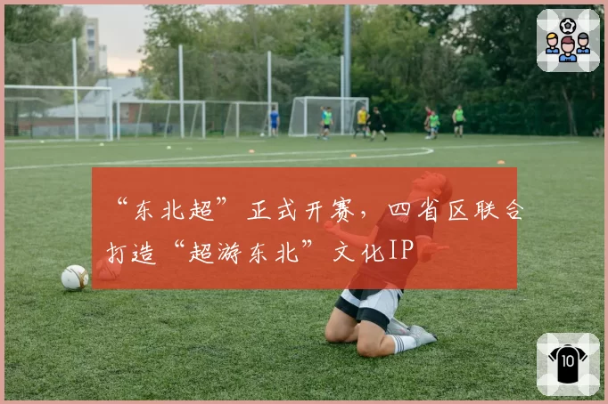 “东北超”正式开赛，四省区联合打造“超游东北”文化IP
