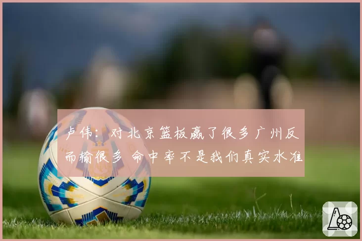 卢伟：对北京篮板赢了很多广州反而输很多 命中率不是我们真实水准