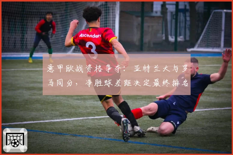 意甲欧战资格争夺:亚特兰大与罗马同分,净胜球差距决定最终排名