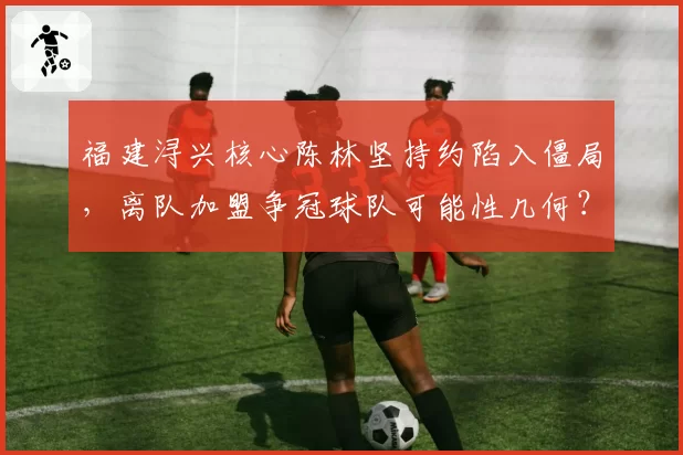 福建浔兴核心陈林坚持约陷入僵局，离队加盟争冠球队可能性几何？