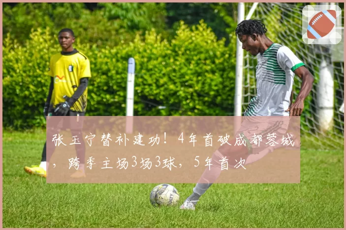 张玉宁替补建功!4年首破成都蓉城,跨季主场3场3球,5年首次