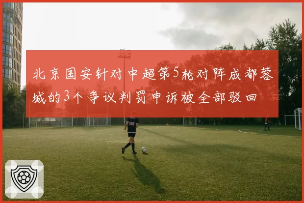北京国安针对中超第5轮对阵成都蓉城的3个争议判罚申诉被全部驳回