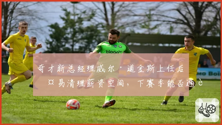 奇才新总经理威尔·道金斯上任后交易清理薪资空间，下赛季能否通过选秀翻身_br_