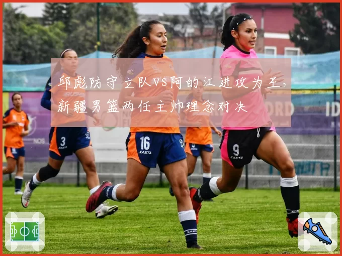 邱彪防守立队vs阿的江进攻为王，新疆男篮两任主帅理念对决