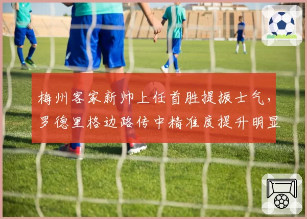 梅州客家新帅上任首胜提振士气，罗德里格边路传中精准度提升明显