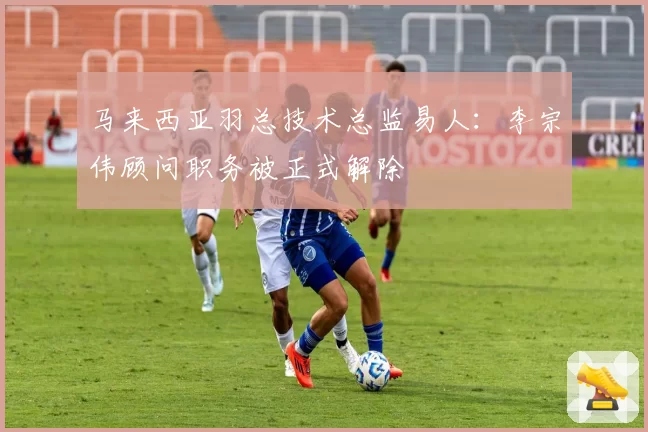 马来西亚羽总技术总监易人:李宗伟顾问职务被正式解除