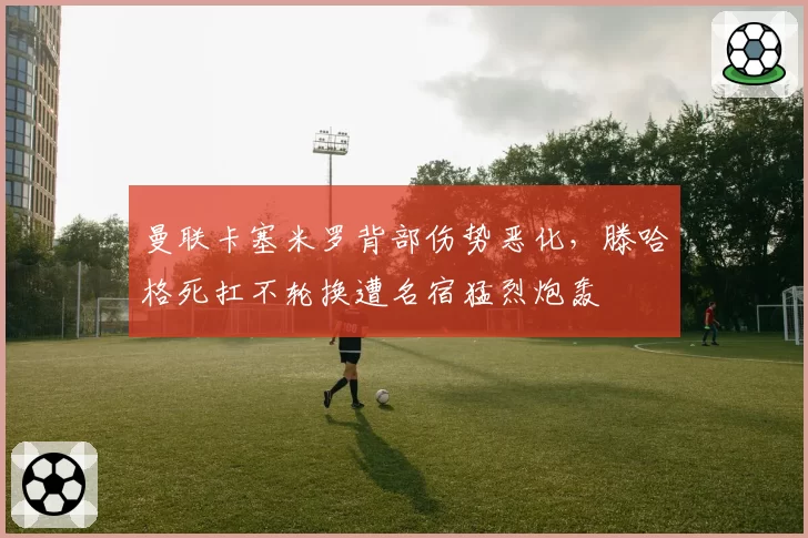 曼联卡塞米罗背部伤势恶化,滕哈格死扛不轮换遭名宿猛烈炮轰