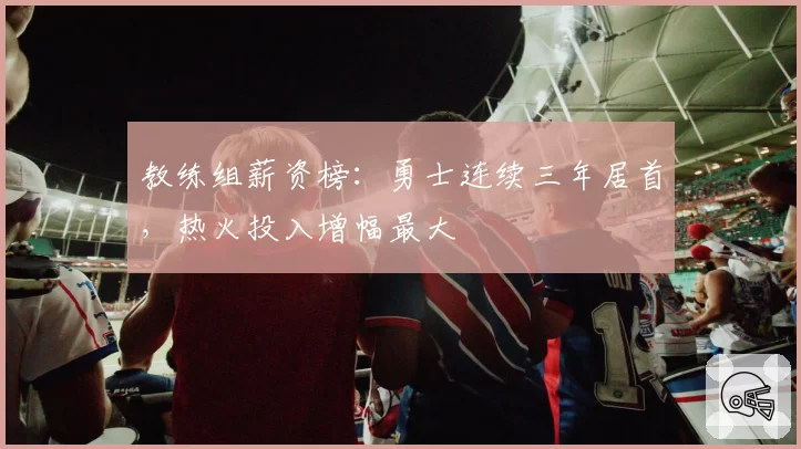 教练组薪资榜:勇士连续三年居首,热火投入增幅最大