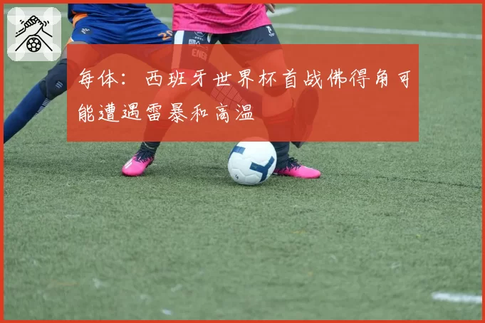 每体：西班牙世界杯首战佛得角可能遭遇雷暴和高温
