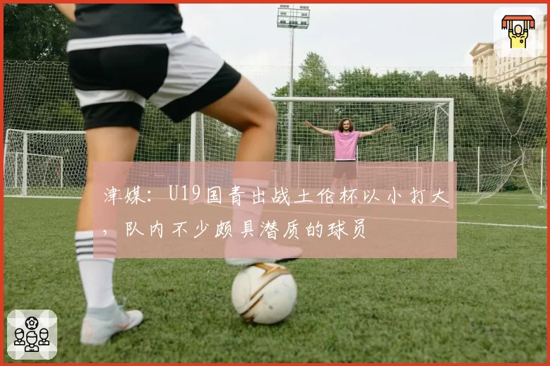 津媒：U19国青出战土伦杯以小打大，队内不少颇具潜质的球员