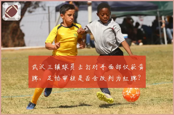 武汉三镇球员击打对手面部仅获黄牌，足协审核是否会改判为红牌？