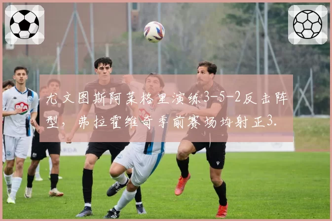 尤文图斯阿莱格里演练3-5-2反击阵型，弗拉霍维奇季前赛场均射正3.5次