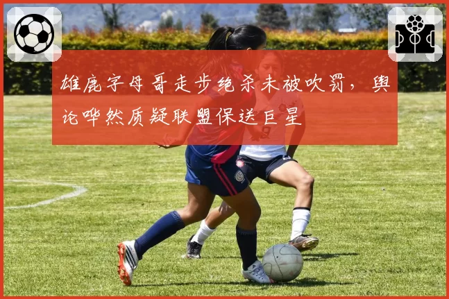 雄鹿字母哥走步绝杀未被吹罚，舆论哗然质疑联盟保送巨星