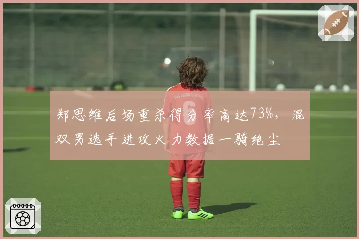 郑思维后场重杀得分率高达73%,混双男选手进攻火力数据一骑绝尘