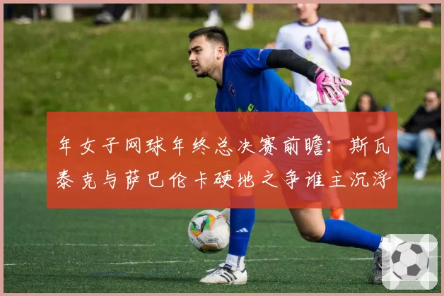 年女子网球年终总决赛前瞻：斯瓦泰克与萨巴伦卡硬地之争谁主沉浮？