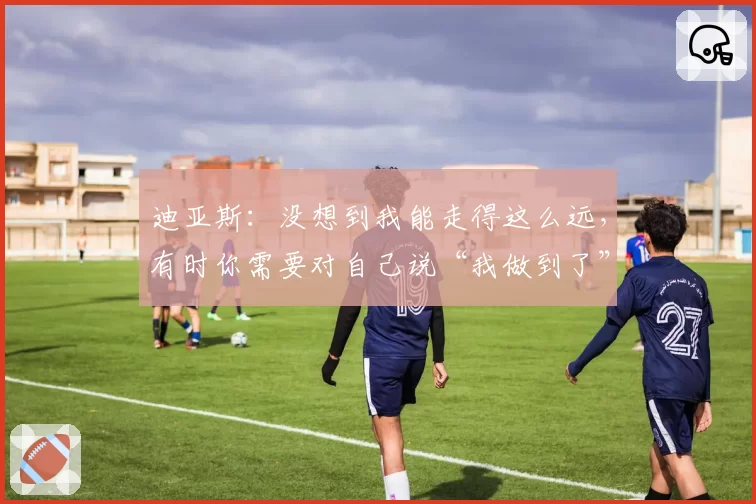 迪亚斯：没想到我能走得这么远，有时你需要对自己说“我做到了”