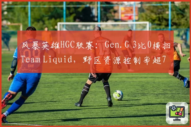 风暴英雄HGC联赛：Gen.G 3比0横扫Team Liquid，野区资源控制率超75%
